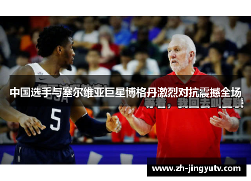 中国选手与塞尔维亚巨星博格丹激烈对抗震撼全场