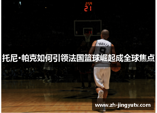 托尼·帕克如何引领法国篮球崛起成全球焦点